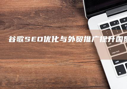 谷歌SEO优化与外贸推广：提升国际业务实效的策略与实践